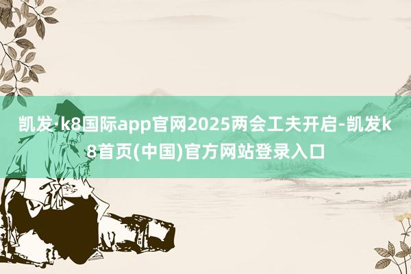 凯发·k8国际app官网2025两会工夫开启-凯发k8首页(中国)官方网站登录入口