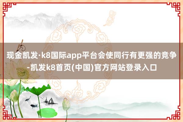 现金凯发·k8国际app平台会使同行有更强的竞争-凯发k8首页(中国)官方网站登录入口