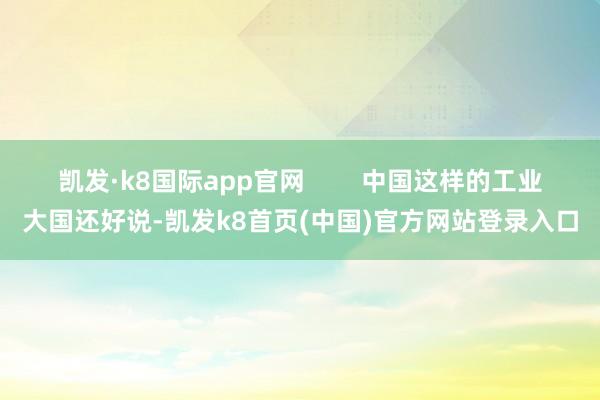 凯发·k8国际app官网 中国这样的工业大国还好说-凯发k8首页(中国)官方网站登录入口