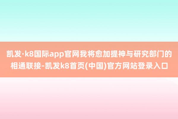 凯发·k8国际app官网我将愈加提神与研究部门的相通联接-凯发k8首页(中国)官方网站登录入口