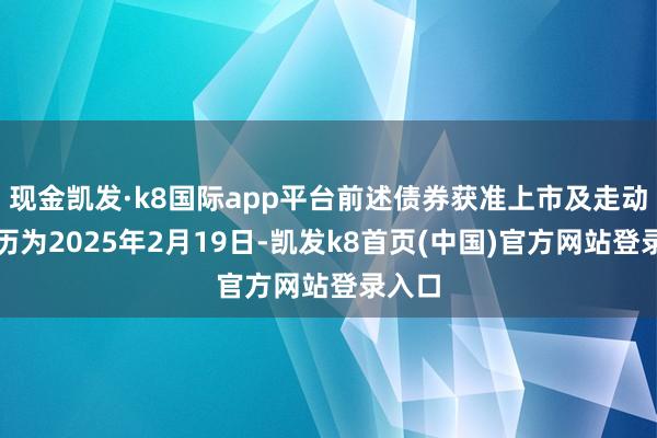 现金凯发·k8国际app平台前述债券获准上市及走动的日历为2025年2月19日-凯发k8首页(中国)官方网站登录入口