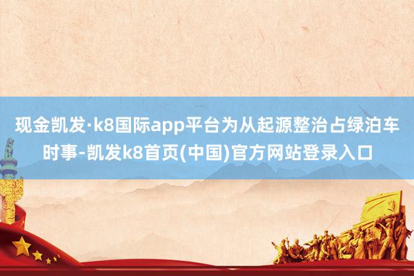 现金凯发·k8国际app平台为从起源整治占绿泊车时事-凯发k8首页(中国)官方网站登录入口