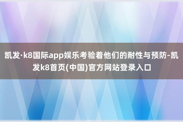 凯发·k8国际app娱乐考验着他们的耐性与预防-凯发k8首页(中国)官方网站登录入口