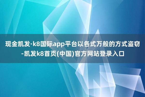 现金凯发·k8国际app平台以各式万般的方式盗窃-凯发k8首页(中国)官方网站登录入口