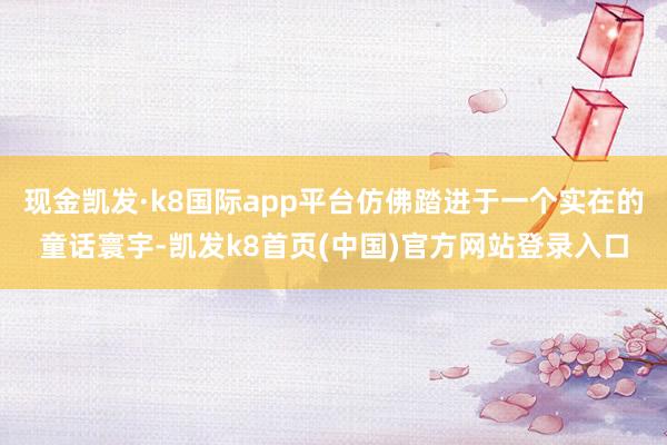 现金凯发·k8国际app平台仿佛踏进于一个实在的童话寰宇-凯发k8首页(中国)官方网站登录入口