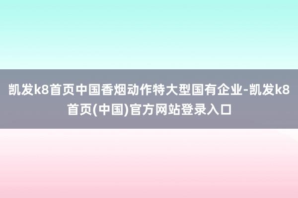 凯发k8首页中国香烟动作特大型国有企业-凯发k8首页(中国)官方网站登录入口
