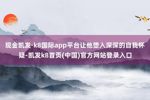现金凯发·k8国际app平台让他堕入深深的自我怀疑-凯发k8首页(中国)官方网站登录入口