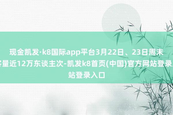 现金凯发·k8国际app平台3月22日、23日周末搭客量近12万东谈主次-凯发k8首页(中国)官方网站登录入口