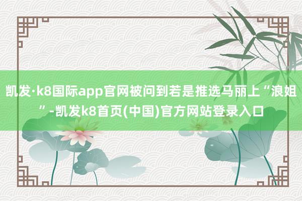 凯发·k8国际app官网被问到若是推选马丽上“浪姐”-凯发k8首页(中国)官方网站登录入口