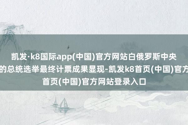 凯发·k8国际app(中国)官方网站白俄罗斯中央选举委员公布的总统选举最终计票成果显现-凯发k8首页(中国)官方网站登录入口