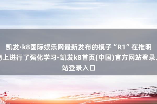 凯发·k8国际娱乐网最新发布的模子“R1”在推明智商上进行了强化学习-凯发k8首页(中国)官方网站登录入口