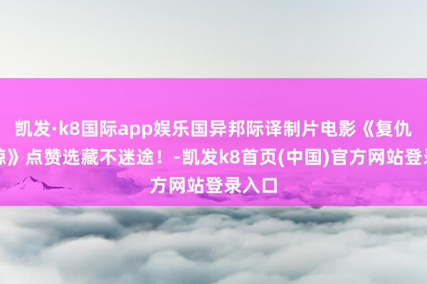 凯发·k8国际app娱乐国异邦际译制片电影《复仇的虎鲸》点赞选藏不迷途！-凯发k8首页(中国)官方网站登录入口