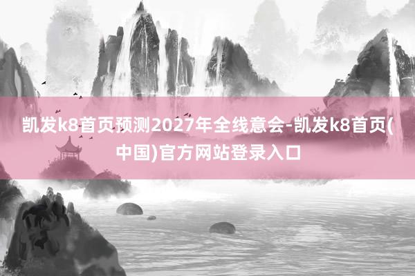 凯发k8首页预测2027年全线意会-凯发k8首页(中国)官方网站登录入口