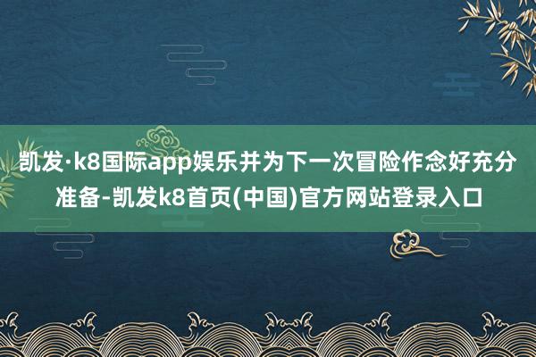 凯发·k8国际app娱乐并为下一次冒险作念好充分准备-凯发k8首页(中国)官方网站登录入口