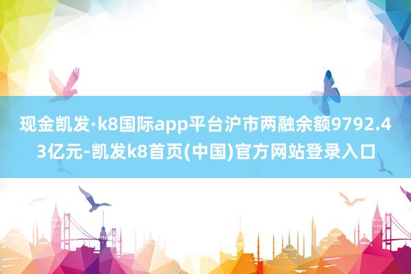 现金凯发·k8国际app平台沪市两融余额9792.43亿元-凯发k8首页(中国)官方网站登录入口