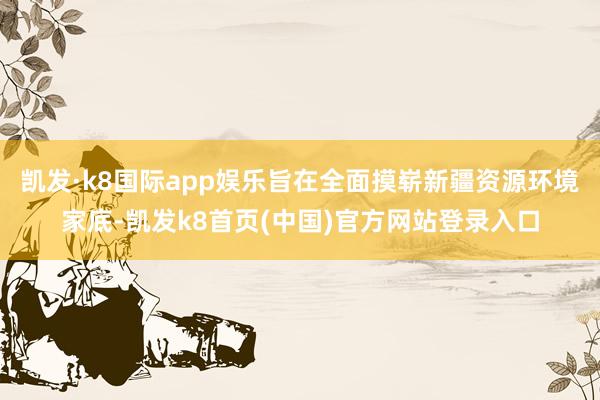 凯发·k8国际app娱乐旨在全面摸崭新疆资源环境家底-凯发k8首页(中国)官方网站登录入口
