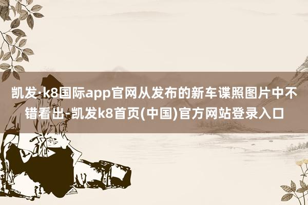 凯发·k8国际app官网从发布的新车谍照图片中不错看出-凯发k8首页(中国)官方网站登录入口