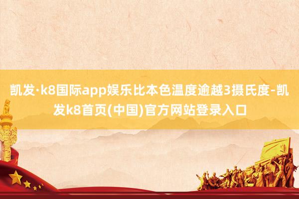凯发·k8国际app娱乐比本色温度逾越3摄氏度-凯发k8首页(中国)官方网站登录入口
