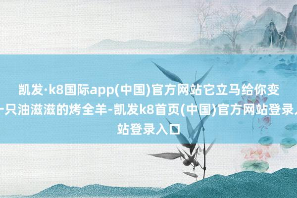 凯发·k8国际app(中国)官方网站它立马给你变出一只油滋滋的烤全羊-凯发k8首页(中国)官方网站登录入口